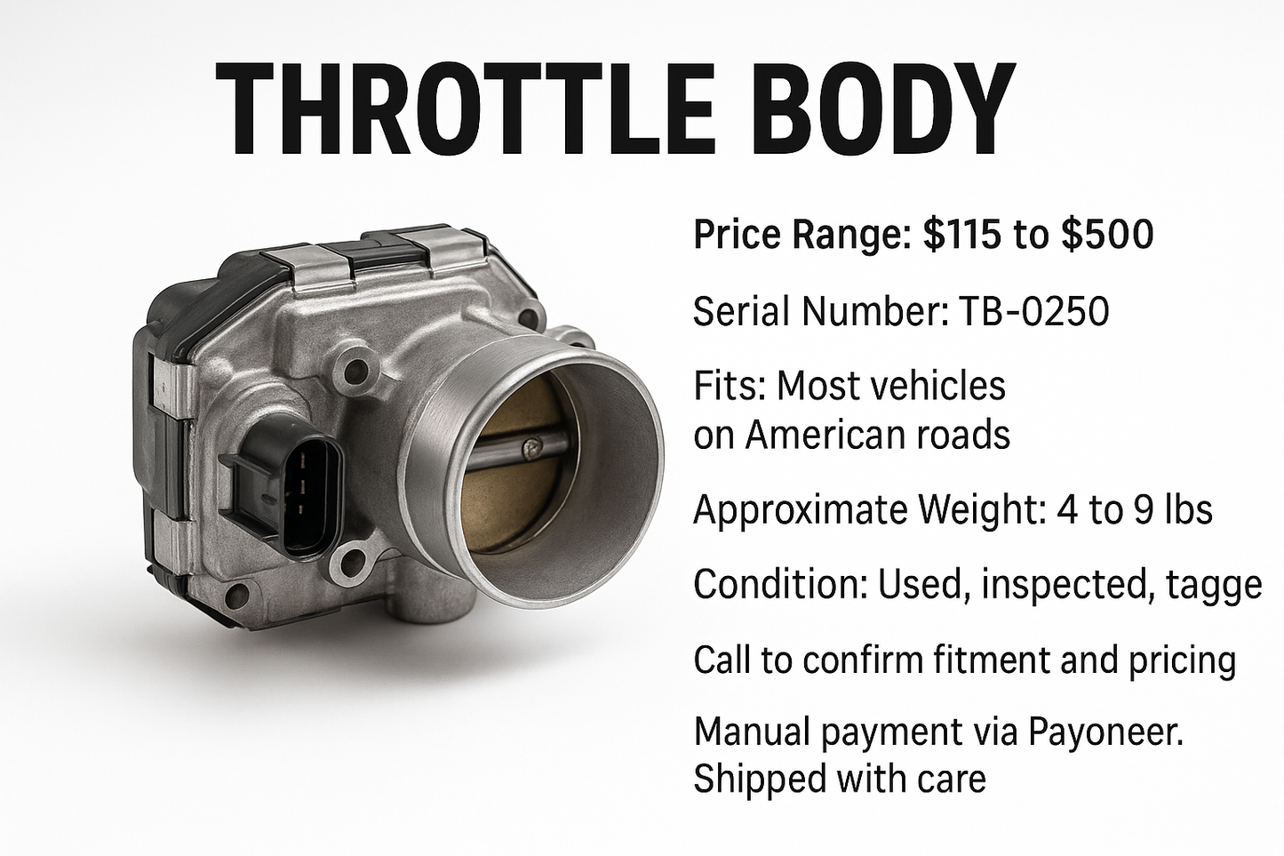 THROTTLE BODY

Price Range: $115 to $500

Fits: Most vehicles on American roads

Serial Number: TB-0250

Approximate Weight: 4 to 9 lbs

Condition: Used, inspected, tagged

Call to confirm fitment and pricing

Manual payment via Payoneer. Shipped with care
